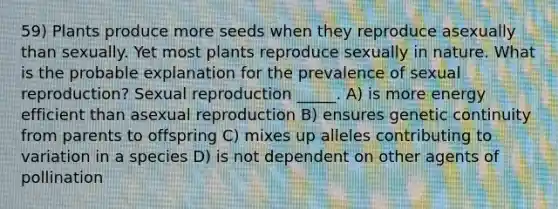 59) Plants produce more seeds when they reproduce asexually than sexually. Yet most plants reproduce sexually in nature. What is the probable explanation for the prevalence of sexual reproduction? Sexual reproduction _____. A) is more energy efficient than asexual reproduction B) ensures genetic continuity from parents to offspring C) mixes up alleles contributing to variation in a species D) is not dependent on other agents of pollination