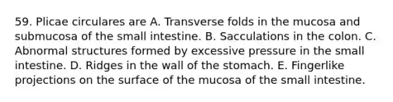 59. Plicae circulares are A. Transverse folds in the mucosa and submucosa of the small intestine. B. Sacculations in the colon. C. Abnormal structures formed by excessive pressure in the small intestine. D. Ridges in the wall of the stomach. E. Fingerlike projections on the surface of the mucosa of the small intestine.