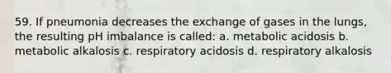 59. If pneumonia decreases the exchange of gases in the lungs, the resulting pH imbalance is called: a. metabolic acidosis b. metabolic alkalosis c. respiratory acidosis d. respiratory alkalosis