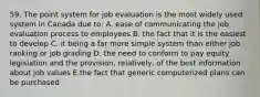 59. The point system for job evaluation is the most widely used system in Canada due to: A. ease of communicating the job evaluation process to employees B. the fact that it is the easiest to develop C. it being a far more simple system than either job ranking or job grading D. the need to conform to pay equity legislation and the provision, relatively, of the best information about job values E.the fact that generic computerized plans can be purchased