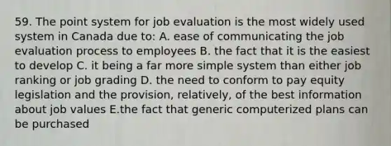 59. The point system for job evaluation is the most widely used system in Canada due to: A. ease of communicating the job evaluation process to employees B. the fact that it is the easiest to develop C. it being a far more simple system than either job ranking or job grading D. the need to conform to pay equity legislation and the provision, relatively, of the best information about job values E.the fact that generic computerized plans can be purchased