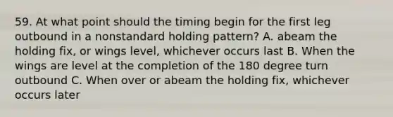 59. At what point should the timing begin for the first leg outbound in a nonstandard holding pattern? A. abeam the holding fix, or wings level, whichever occurs last B. When the wings are level at the completion of the 180 degree turn outbound C. When over or abeam the holding fix, whichever occurs later