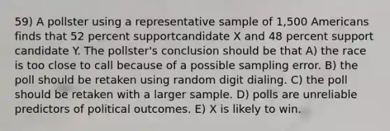 59) A pollster using a representative sample of 1,500 Americans finds that 52 percent supportcandidate X and 48 percent support candidate Y. The pollster's conclusion should be that A) the race is too close to call because of a possible sampling error. B) the poll should be retaken using random digit dialing. C) the poll should be retaken with a larger sample. D) polls are unreliable predictors of political outcomes. E) X is likely to win.