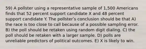 59) A pollster using a representative sample of 1,500 Americans finds that 52 percent support candidate X and 48 percent support candidate Y. The pollsterʹs conclusion should be that A) the race is too close to call because of a possible sampling error. B) the poll should be retaken using random digit dialing. C) the poll should be retaken with a larger sample. D) polls are unreliable predictors of political outcomes. E) X is likely to win.