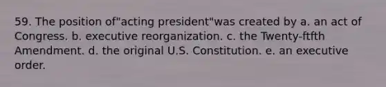 59. The position of"acting president"was created by a. an act of Congress. b. executive reorganization. c. the Twenty-ftfth Amendment. d. the original U.S. Constitution. e. an executive order.