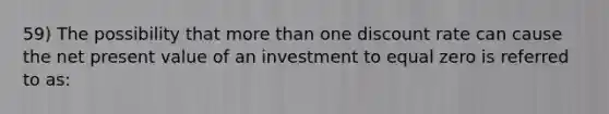 59) The possibility that more than one discount rate can cause the net present value of an investment to equal zero is referred to as: