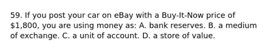 59. If you post your car on eBay with a Buy-It-Now price of 1,800, you are using money as: A. bank reserves. B. a medium of exchange. C. a unit of account. D. a store of value.