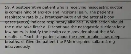 59. A postoperative patient who is receiving nasogastric suction is complaining of anxiety and incisional pain. The patient's respiratory rate is 32 breaths/minute and the arterial blood gases (ABGs) indicate respiratory alkalosis. Which action should the nurse take first? a. Discontinue the nasogastric suctions for a few hours. b. Notify the health care provider about the ABG results. c. Teach the patient about the need to take slow, deep breaths. d. Give the patient the PRN morphine sulfate 4 mg intravenously.