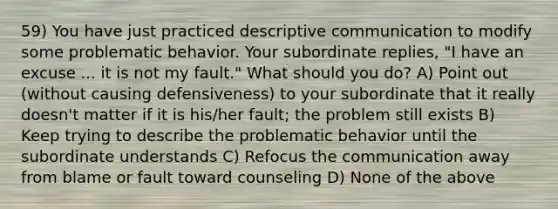 59) You have just practiced descriptive communication to modify some problematic behavior. Your subordinate replies, "I have an excuse ... it is not my fault." What should you do? A) Point out (without causing defensiveness) to your subordinate that it really doesn't matter if it is his/her fault; the problem still exists B) Keep trying to describe the problematic behavior until the subordinate understands C) Refocus the communication away from blame or fault toward counseling D) None of the above