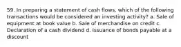 59. In preparing a statement of cash flows, which of the following transactions would be considered an investing activity? a. Sale of equipment at book value b. Sale of merchandise on credit c. Declaration of a cash dividend d. Issuance of bonds payable at a discount