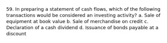 59. In preparing a statement of cash flows, which of the following transactions would be considered an investing activity? a. Sale of equipment at book value b. Sale of merchandise on credit c. Declaration of a cash dividend d. Issuance of <a href='https://www.questionai.com/knowledge/kvHJpN4vyZ-bonds-payable' class='anchor-knowledge'>bonds payable</a> at a discount