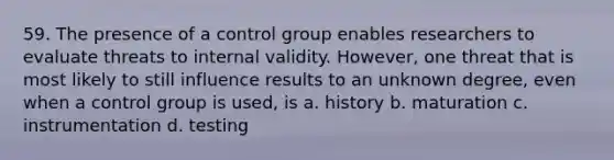 59. The presence of a control group enables researchers to evaluate threats to internal validity. However, one threat that is most likely to still influence results to an unknown degree, even when a control group is used, is a. history b. maturation c. instrumentation d. testing