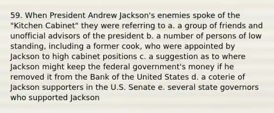 59. When President Andrew Jackson's enemies spoke of the "Kitchen Cabinet" they were referring to a. a group of friends and unofficial advisors of the president b. a number of persons of low standing, including a former cook, who were appointed by Jackson to high cabinet positions c. a suggestion as to where Jackson might keep the federal government's money if he removed it from the Bank of the United States d. a coterie of Jackson supporters in the U.S. Senate e. several state governors who supported Jackson