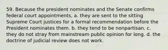 59. Because the president nominates and the Senate confirms federal court appointments, a. they are sent to the sitting Supreme Court justices for a formal recommendation before the President nominates them. b. they tend to be nonpartisan. c. they do not stray from mainstream public opinion for long. d. the doctrine of judicial review does not work.