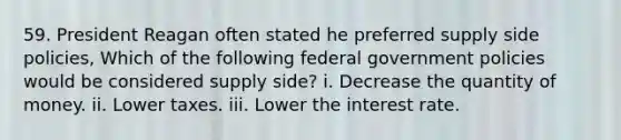 59. President Reagan often stated he preferred supply side policies, Which of the following federal government policies would be considered supply side? i. Decrease the quantity of money. ii. Lower taxes. iii. Lower the interest rate.