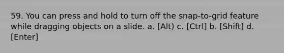 59. You can press and hold to turn off the snap-to-grid feature while dragging objects on a slide. a. [Alt) c. [Ctrl] b. [Shift] d. [Enter]