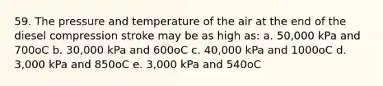 59. The pressure and temperature of the air at the end of the diesel compression stroke may be as high as: a. 50,000 kPa and 700oC b. 30,000 kPa and 600oC c. 40,000 kPa and 1000oC d. 3,000 kPa and 850oC e. 3,000 kPa and 540oC