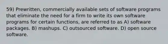 59) Prewritten, commercially available sets of software programs that eliminate the need for a firm to write its own software programs for certain functions, are referred to as A) software packages. B) mashups. C) outsourced software. D) open source software.