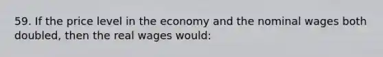 59. If the price level in the economy and the nominal wages both doubled, then the real wages would: