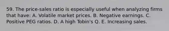 59. The price-sales ratio is especially useful when analyzing firms that have: A. Volatile market prices. B. Negative earnings. C. Positive PEG ratios. D. A high Tobin's Q. E. Increasing sales.