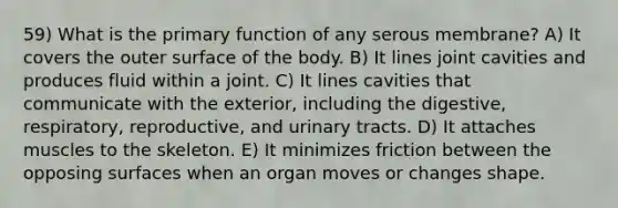 59) What is the primary function of any serous membrane? A) It covers the outer surface of the body. B) It lines joint cavities and produces fluid within a joint. C) It lines cavities that communicate with the exterior, including the digestive, respiratory, reproductive, and urinary tracts. D) It attaches muscles to the skeleton. E) It minimizes friction between the opposing surfaces when an organ moves or changes shape.