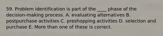 59. Problem identification is part of the ____ phase of the decision-making process. A. evaluating alternatives B. postpurchase activities C. preshopping activities D. selection and purchase E. More than one of these is correct.