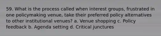 59. What is the process called when <a href='https://www.questionai.com/knowledge/kiXYXLKJmH-interest-groups' class='anchor-knowledge'>interest groups</a>, frustrated in one policymaking venue, take their preferred policy alternatives to other institutional venues? a. Venue shopping c. Policy feedback b. Agenda setting d. Critical junctures