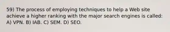 59) The process of employing techniques to help a Web site achieve a higher ranking with the major search engines is called: A) VPN. B) IAB. C) SEM. D) SEO.