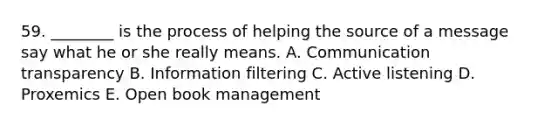 59. ________ is the process of helping the source of a message say what he or she really means. A. Communication transparency B. Information filtering C. Active listening D. Proxemics E. Open book management