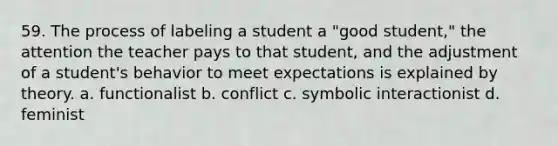 59. The process of labeling a student a "good student," the attention the teacher pays to that student, and the adjustment of a student's behavior to meet expectations is explained by theory. a. functionalist b. conflict c. symbolic interactionist d. feminist