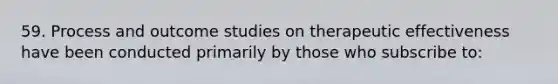 59. Process and outcome studies on therapeutic effectiveness have been conducted primarily by those who subscribe to: