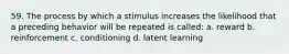 59. The process by which a stimulus increases the likelihood that a preceding behavior will be repeated is called: a. reward b. reinforcement c. conditioning d. latent learning