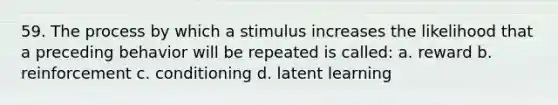 59. The process by which a stimulus increases the likelihood that a preceding behavior will be repeated is called: a. reward b. reinforcement c. conditioning d. latent learning