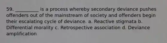 59. __________ is a process whereby secondary deviance pushes offenders out of the mainstream of society and offenders begin their escalating cycle of deviance. a. Reactive stigmata b. Differential morality c. Retrospective association d. Deviance amplification