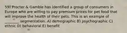 59) Procter & Gamble has identified a group of consumers in Europe who are willing to pay premium prices for pet food that will improve the health of their pets. This is an example of ________ segmentation. A) demographic B) psychographic C) ethnic D) behavioral E) benefit