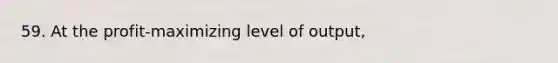 59. At the profit-maximizing level of output,