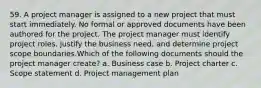 59. A project manager is assigned to a new project that must start immediately. No formal or approved documents have been authored for the project. The project manager must identify project roles, justify the business need, and determine project scope boundaries.Which of the following documents should the project manager create? a. Business case b. Project charter c. Scope statement d. Project management plan