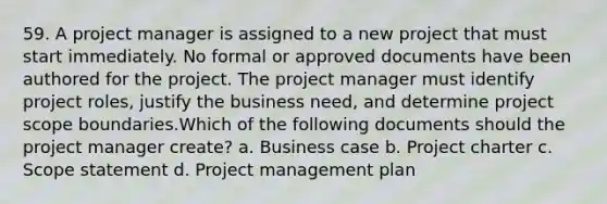 59. A project manager is assigned to a new project that must start immediately. No formal or approved documents have been authored for the project. The project manager must identify project roles, justify the business need, and determine project scope boundaries.Which of the following documents should the project manager create? a. Business case b. Project charter c. Scope statement d. Project management plan