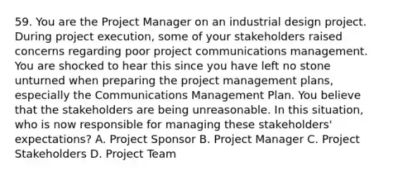 59. You are the Project Manager on an industrial design project. During project execution, some of your stakeholders raised concerns regarding poor project communications management. You are shocked to hear this since you have left no stone unturned when preparing the project management plans, especially the Communications Management Plan. You believe that the stakeholders are being unreasonable. In this situation, who is now responsible for managing these stakeholders' expectations? A. Project Sponsor B. Project Manager C. Project Stakeholders D. Project Team