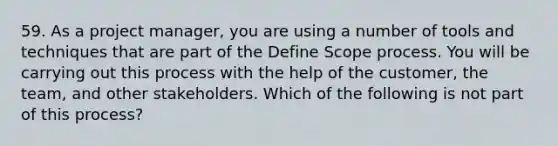 59. As a project manager, you are using a number of tools and techniques that are part of the Define Scope process. You will be carrying out this process with the help of the customer, the team, and other stakeholders. Which of the following is not part of this process?