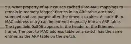 59. What property of ARP causes cached IP-to-MAC mappings to remain in memory longer? Entries in an ARP table are time-stamped and are purged after the timeout expires. A static IP-to-MAC address entry can be entered manually into an ARP table. The type field 0x806 appears in the header of the Ethernet frame. The port-to-MAC address table on a switch has the same entries as the ARP table on the switch.