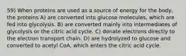 59) When proteins are used as a source of energy for the body, the proteins A) are converted into glucose molecules, which are fed into glycolysis. B) are converted mainly into intermediates of glycolysis or the citric acid cycle. C) donate electrons directly to the electron transport chain. D) are hydrolyzed to glucose and converted to acetyl CoA, which enters the citric acid cycle.