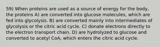 59) When proteins are used as a source of energy for the body, the proteins A) are converted into glucose molecules, which are fed into glycolysis. B) are converted mainly into intermediates of glycolysis or the citric acid cycle. C) donate electrons directly to <a href='https://www.questionai.com/knowledge/k57oGBr0HP-the-electron-transport-chain' class='anchor-knowledge'>the electron transport chain</a>. D) are hydrolyzed to glucose and converted to acetyl CoA, which enters the citric acid cycle.