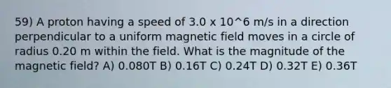 59) A proton having a speed of 3.0 x 10^6 m/s in a direction perpendicular to a uniform magnetic field moves in a circle of radius 0.20 m within the field. What is the magnitude of the magnetic field? A) 0.080T B) 0.16T C) 0.24T D) 0.32T E) 0.36T