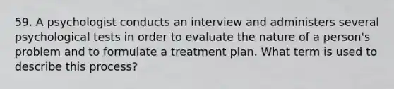 59. A psychologist conducts an interview and administers several psychological tests in order to evaluate the nature of a person's problem and to formulate a treatment plan. What term is used to describe this process?