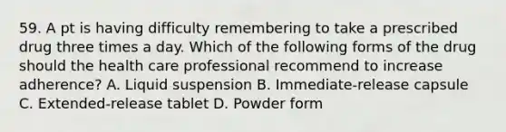 59. A pt is having difficulty remembering to take a prescribed drug three times a day. Which of the following forms of the drug should the health care professional recommend to increase adherence? A. Liquid suspension B. Immediate-release capsule C. Extended-release tablet D. Powder form