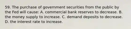 59. The purchase of government securities from the public by the Fed will cause: A. commercial bank reserves to decrease. B. the money supply to increase. C. demand deposits to decrease. D. the interest rate to increase.