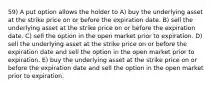 59) A put option allows the holder to A) buy the underlying asset at the strike price on or before the expiration date. B) sell the underlying asset at the strike price on or before the expiration date. C) sell the option in the open market prior to expiration. D) sell the underlying asset at the strike price on or before the expiration date and sell the option in the open market prior to expiration. E) buy the underlying asset at the strike price on or before the expiration date and sell the option in the open market prior to expiration.