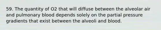 59. The quantity of O2 that will diffuse between the alveolar air and pulmonary blood depends solely on the partial pressure gradients that exist between the alveoli and blood.