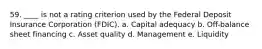 59. ____ is not a rating criterion used by the Federal Deposit Insurance Corporation (FDIC). a. Capital adequacy b. Off-balance sheet financing c. Asset quality d. Management e. Liquidity